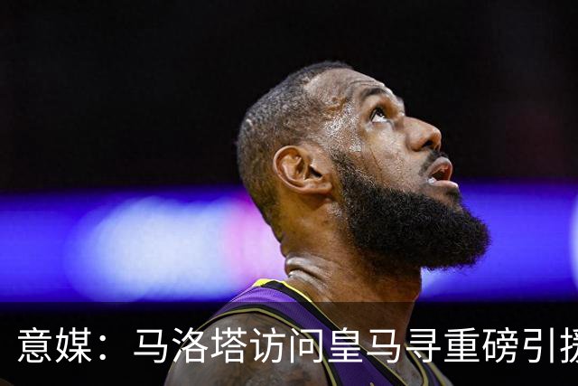 意媒：马洛塔访问皇马寻重磅引援，可能询问居莱尔、罗德里戈等人